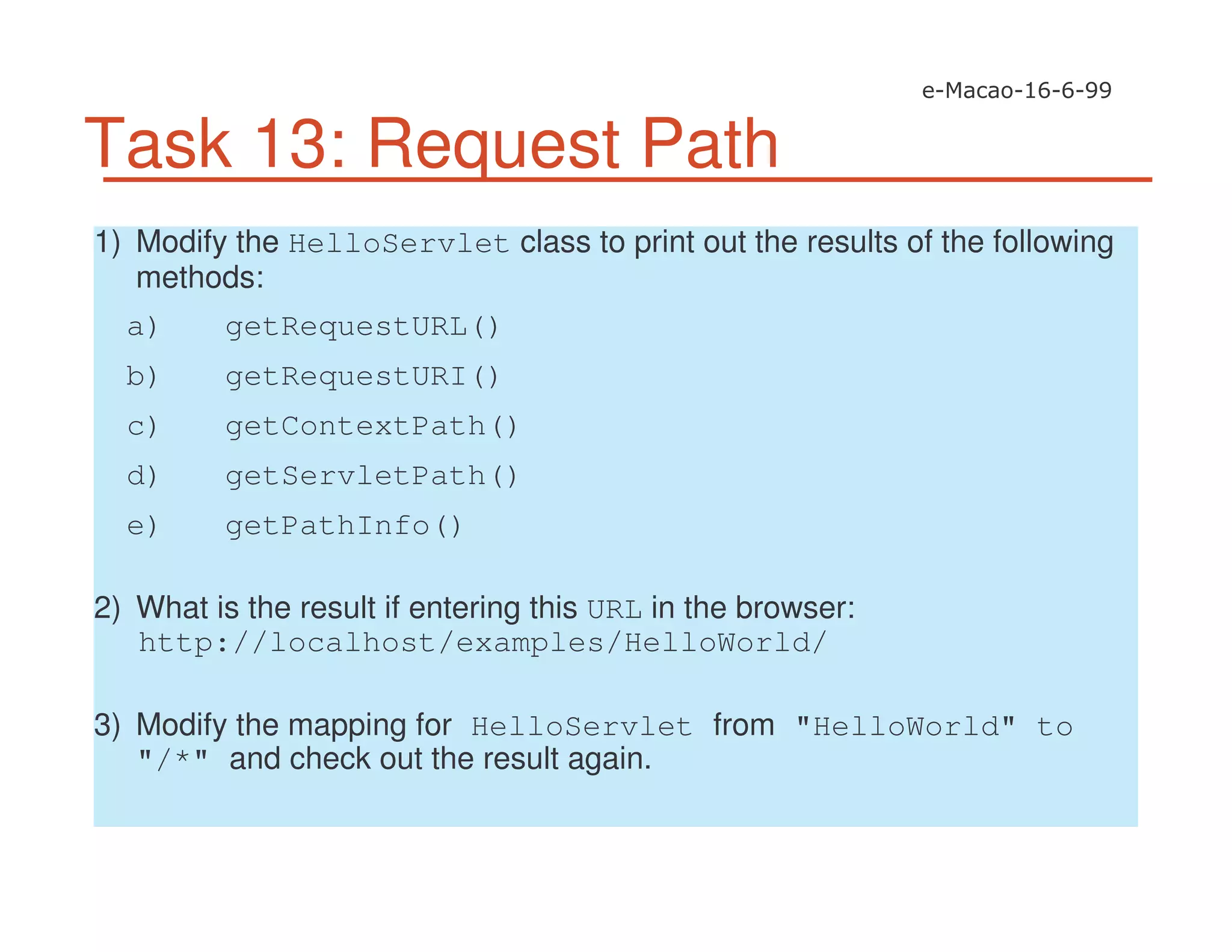 Task 13: Request Path
1) Modify the HelloServlet class to print out the results of the following
methods:
a) getRequestURL()
b) getRequestURI()
c) getContextPath()
d) getServletPath()
e) getPathInfo()
2) What is the result if entering this URL in the browser:
http://localhost/examples/HelloWorld/
3) Modify the mapping for HelloServlet from "HelloWorld" to
"/*" and check out the result again.
 