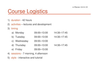 Course Logistics
1) duration - 42 hours
2) activities – lectures and development
3) timing
a) Monday 09:00–13:00 14:30–17:45
b) Tuesday 09:00–13:00 14:30–17:45
c) Wednesday 09:00–13:00
d) Thursday 09:00–13:00 14:30–17:45
e) Friday 09:00–13:00
4) sessions - 7 morning, 4 afternoon
5) style - interactive and tutorial
 