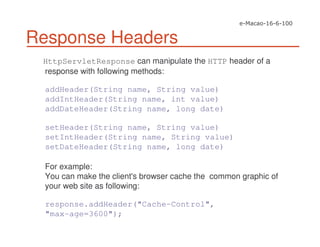 Response Headers
HttpServletResponse can manipulate the HTTP header of a
response with following methods:
addHeader(String name, String value)
addIntHeader(String name, int value)
addDateHeader(String name, long date)
setHeader(String name, String value)
setIntHeader(String name, String value)
setDateHeader(String name, long date)
For example:
You can make the client's browser cache the common graphic of
your web site as following:
response.addHeader("Cache-Control",
"max-age=3600");
 