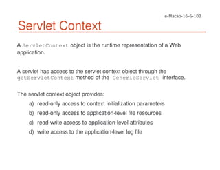 Servlet Context
A ServletContext object is the runtime representation of a Web
application.
A servlet has access to the servlet context object through the
getServletContext method of the GenericServlet interface.
The servlet context object provides:
a) read-only access to context initialization parameters
b) read-only access to application-level file resources
c) read-write access to application-level attributes
d) write access to the application-level log file
 
