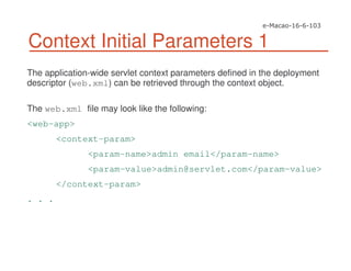 Context Initial Parameters 1
The application-wide servlet context parameters defined in the deployment
descriptor (web.xml) can be retrieved through the context object.
The web.xml file may look like the following:
<web-app>
<context-param>
<param-name>admin email</param-name>
<param-value>admin@servlet.com</param-value>
</context-param>
. . .
 