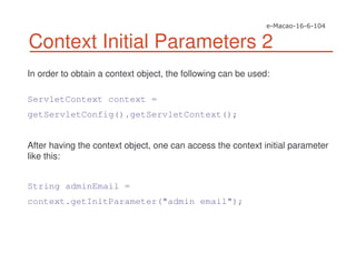 Context Initial Parameters 2
In order to obtain a context object, the following can be used:
ServletContext context =
getServletConfig().getServletContext();
After having the context object, one can access the context initial parameter
like this:
String adminEmail =
context.getInitParameter("admin email");
 
