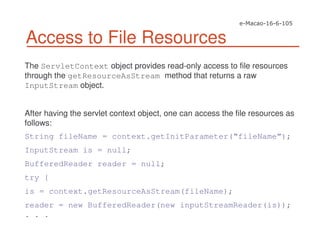 Access to File Resources
The ServletContext object provides read-only access to file resources
through the getResourceAsStream method that returns a raw
InputStream object.
After having the servlet context object, one can access the file resources as
follows:
String fileName = context.getInitParameter(“fileName”);
InputStream is = null;
BufferedReader reader = null;
try {
is = context.getResourceAsStream(fileName);
reader = new BufferedReader(new inputStreamReader(is));
. . .
 