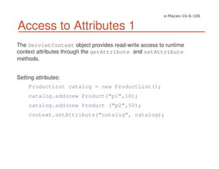 Access to Attributes 1
The ServletContext object provides read-write access to runtime
context attributes through the getAttribute and setAttribute
methods.
Setting attributes:
ProductList catalog = new ProductList();
catalog.add(new Product(“p1”,10);
catalog.add(new Product (“p2”,50);
context.setAttribute(“catalog”, catalog);
 