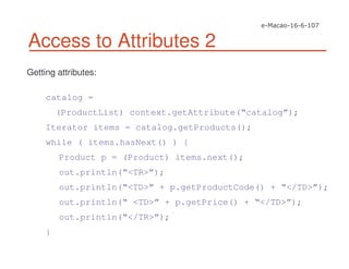 Access to Attributes 2
Getting attributes:
catalog =
(ProductList) context.getAttribute(“catalog”);
Iterator items = catalog.getProducts();
while ( items.hasNext() ) {
Product p = (Product) items.next();
out.println(“<TR>”);
out.println(“<TD>” + p.getProductCode() + “</TD>”);
out.println(“ <TD>” + p.getPrice() + “</TD>”);
out.println(“</TR>”);
}
 