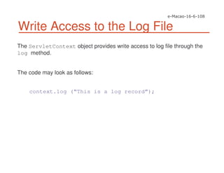 Write Access to the Log File
The ServletContext object provides write access to log file through the
log method.
The code may look as follows:
context.log (“This is a log record”);
 