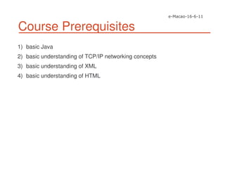 Course Prerequisites
1) basic Java
2) basic understanding of TCP/IP networking concepts
3) basic understanding of XML
4) basic understanding of HTML
 