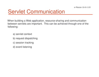 Servlet Communication
When building a Web application, resource-sharing and communication
between servlets are important. This can be achieved through one of the
following:
a) servlet context
b) request dispatching
c) session tracking
d) event listening
 