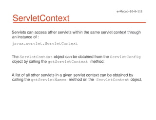 ServletContext
Servlets can access other servlets within the same servlet context through
an instance of :
javax.servlet.ServletContext
The ServletContext object can be obtained from the ServletConfig
object by calling the getServletContext method.
A list of all other servlets in a given servlet context can be obtained by
calling the getServletNames method on the ServletContext object.
 