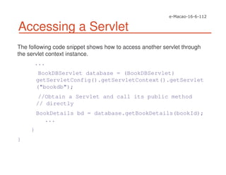 Accessing a Servlet
The following code snippet shows how to access another servlet through
the servlet context instance.
...
BookDBServlet database = (BookDBServlet)
getServletConfig().getServletContext().getServlet
("bookdb");
//Obtain a Servlet and call its public method
// directly
BookDetails bd = database.getBookDetails(bookId);
...
}
}
 
