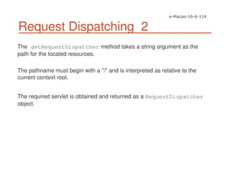 Request Dispatching 2
The getRequestDispatcher method takes a string argument as the
path for the located resources.
The pathname must begin with a "/" and is interpreted as relative to the
current context root.
The required servlet is obtained and returned as a RequestDispatcher
object.
 