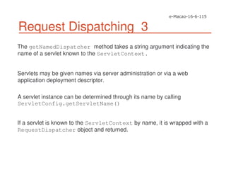 Request Dispatching 3
The getNamedDispatcher method takes a string argument indicating the
name of a servlet known to the ServletContext.
Servlets may be given names via server administration or via a web
application deployment descriptor.
A servlet instance can be determined through its name by calling
ServletConfig.getServletName()
If a servlet is known to the ServletContext by name, it is wrapped with a
RequestDispatcher object and returned.
 