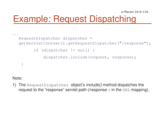 Example: Request Dispatching
. . .
RequestDispatcher dispatcher =
getServletContext().getRequestDispatcher("/response");
if (dispatcher != null) {
dispatcher.include(request, response);
}
Note:
1) The RequestDispatcher object’s include() method dispatches the
request to the “response” servlet path (/response – in the URL mapping).
 