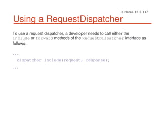 Using a RequestDispatcher
To use a request dispatcher, a developer needs to call either the
include or forward methods of the RequestDispatcher interface as
follows:
. . .
dispatcher.include(request, response);
. . .
 