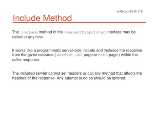 Include Method
The include method of the RequestDispatcher interface may be
called at any time.
It works like a programmatic server-side include and includes the response
from the given resource ( Servlet, JSP page or HTML page ) within the
caller response.
The included servlet cannot set headers or call any method that affects the
headers of the response. Any attempt to do so should be ignored.
 