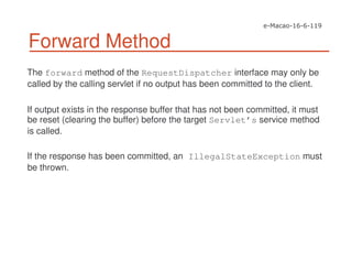 Forward Method
The forward method of the RequestDispatcher interface may only be
called by the calling servlet if no output has been committed to the client.
If output exists in the response buffer that has not been committed, it must
be reset (clearing the buffer) before the target Servlet’s service method
is called.
If the response has been committed, an IllegalStateException must
be thrown.
 