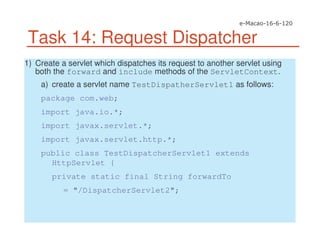 Task 14: Request Dispatcher
1) Create a servlet which dispatches its request to another servlet using
both the forward and include methods of the ServletContext.
a) create a servlet name TestDispatherServlet1 as follows:
package com.web;
import java.io.*;
import javax.servlet.*;
import javax.servlet.http.*;
public class TestDispatcherServlet1 extends
HttpServlet {
private static final String forwardTo
= "/DispatcherServlet2";
 