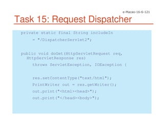 Task 15: Request Dispatcher
private static final String includeIn
= "/DispatcherServlet2";
public void doGet(HttpServletRequest req,
HttpServletResponse res)
throws ServletException, IOException {
res.setContentType("text/html");
PrintWriter out = res.getWriter();
out.print("<html><head>");
out.print("</head><body>");
 