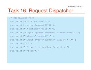 Task 16: Request Dispatcher
// Displaying Form
out.print("<form action="");
out.print( req.getRequestURI() );
out.print("" method="post">");
out.print("<input type="hidden" name="mode" ");
out.print("value="forward">");
out.print("<input type="submit" value=" "");
out.print("> ");
out.print(" Forward to another Servlet ..");
out.print("</form>");
 