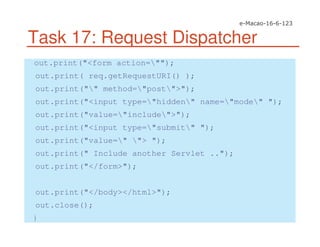 Task 17: Request Dispatcher
out.print("<form action="");
out.print( req.getRequestURI() );
out.print("" method="post">");
out.print("<input type="hidden" name="mode" ");
out.print("value="include">");
out.print("<input type="submit" ");
out.print("value=" "> ");
out.print(" Include another Servlet ..");
out.print("</form>");
out.print("</body></html>");
out.close();
}
 