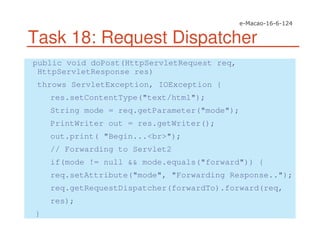 Task 18: Request Dispatcher
public void doPost(HttpServletRequest req,
HttpServletResponse res)
throws ServletException, IOException {
res.setContentType("text/html");
String mode = req.getParameter("mode");
PrintWriter out = res.getWriter();
out.print( "Begin...<br>");
// Forwarding to Servlet2
if(mode != null && mode.equals("forward")) {
req.setAttribute("mode", "Forwarding Response..");
req.getRequestDispatcher(forwardTo).forward(req,
res);
}
 
