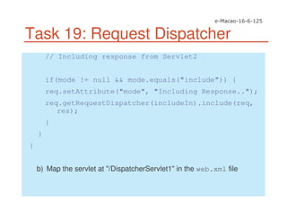 Task 19: Request Dispatcher
// Including response from Servlet2
if(mode != null && mode.equals("include")) {
req.setAttribute("mode", "Including Response..");
req.getRequestDispatcher(includeIn).include(req,
res);
}
}
}
b) Map the servlet at "/DispatcherServlet1" in the web.xml file
 