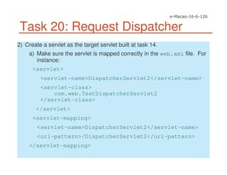 Task 20: Request Dispatcher
2) Create a servlet as the target servlet built at task 14.
a) Make sure the servlet is mapped correctly in the web.xml file. For
instance:
<servlet>
<servlet-name>DispatcherServlet2</servlet-name>
<servlet-class>
com.web.TestDispatcherServlet2
</servlet-class>
</servlet>
<servlet-mapping>
<servlet-name>DispatcherServlet2</servlet-name>
<url-pattern>/DispatcherServlet2</url-pattern>
</servlet-mapping>
 