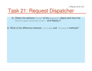 Task 21: Request Dispatcher
b) Obtain the attribute “mode” of the Request object sent from the
TestDispatcherServlet1 and display it
3) What is the difference between include and forward methods?
 