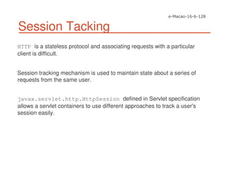 Session Tacking
HTTP is a stateless protocol and associating requests with a particular
client is difficult.
Session tracking mechanism is used to maintain state about a series of
requests from the same user.
javax.servlet.http.HttpSession defined in Servlet specification
allows a servlet containers to use different approaches to track a user's
session easily.
 