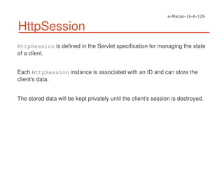 HttpSession
HttpSession is defined in the Servlet specification for managing the state
of a client.
Each HttpSession instance is associated with an ID and can store the
client's data.
The stored data will be kept privately until the client's session is destroyed.
 