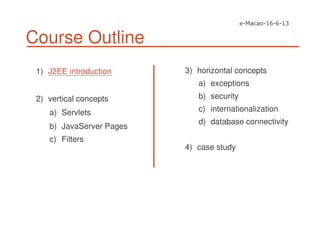 Course Outline
1) J2EE introduction
2) vertical concepts
a) Servlets
b) JavaServer Pages
c) Filters
3) horizontal concepts
a) exceptions
b) security
c) internationalization
d) database connectivity
4) case study
 