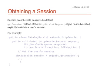 Obtaining a Session
Servlets do not create sessions by default.
getSession method of the HttpServletRequest object has to be called
explicitly to obtain a user’s session.
For example:
public class CatalogServlet extends HttpServlet {
public void doGet (HttpServletRequest request,
HttpServletResponse response)
throws ServletException, IOException {
// Get the user's session
HttpSession session = request.getSession();
...
}
}
 