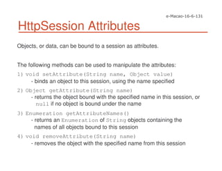 HttpSession Attributes
Objects, or data, can be bound to a session as attributes.
The following methods can be used to manipulate the attributes:
1) void setAttribute(String name, Object value)
- binds an object to this session, using the name specified
2) Object getAttribute(String name)
- returns the object bound with the specified name in this session, or
null if no object is bound under the name
3) Enumeration getAttributeNames()
- returns an Enumeration of String objects containing the
names of all objects bound to this session
4) void removeAttribute(String name)
- removes the object with the specified name from this session
 