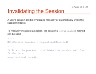 Invalidating the Session
A user's session can be invalidated manually or automatically when the
session timeouts.
To manually invalidate a session, the session's invalidate () method
can be used:
. . .
HttpSession session = request.getSession();
. . .
// After the process, invalidate the session and clear
// the data
session.invalidate();
. . .
 