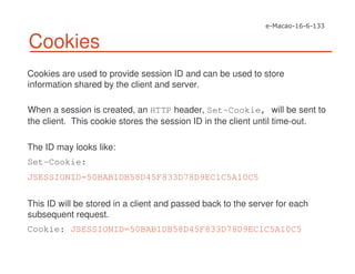 Cookies
Cookies are used to provide session ID and can be used to store
information shared by the client and server.
When a session is created, an HTTP header, Set-Cookie, will be sent to
the client. This cookie stores the session ID in the client until time-out.
The ID may looks like:
Set-Cookie:
JSESSIONID=50BAB1DB58D45F833D78D9EC1C5A10C5
This ID will be stored in a client and passed back to the server for each
subsequent request.
Cookie: JSESSIONID=50BAB1DB58D45F833D78D9EC1C5A10C5
 