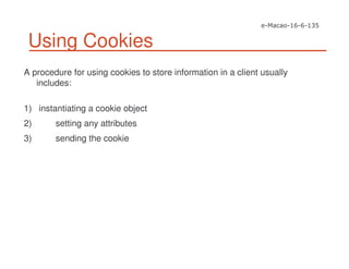 Using Cookies
A procedure for using cookies to store information in a client usually
includes:
1) instantiating a cookie object
2) setting any attributes
3) sending the cookie
 