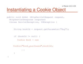 Instantiating a Cookie Object
public void doGet (HttpServletRequest request,
HttpServletResponse response)
throws ServletException, IOException {
String bookId = request.getParameter("Buy");
if (bookId != null) {
Cookie Book = new
Cookie("book_purchased",bookId);
...
}
}
 