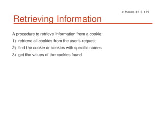 Retrieving Information
A procedure to retrieve information from a cookie:
1) retrieve all cookies from the user's request
2) find the cookie or cookies with specific names
3) get the values of the cookies found
 