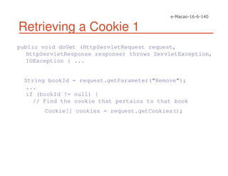 Retrieving a Cookie 1
public void doGet (HttpServletRequest request,
HttpServletResponse response) throws ServletException,
IOException { ...
String bookId = request.getParameter("Remove");
...
if (bookId != null) {
// Find the cookie that pertains to that book
Cookie[] cookies = request.getCookies();
 