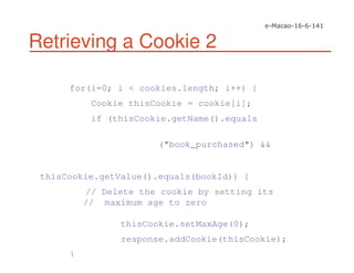 Retrieving a Cookie 2
for(i=0; i < cookies.length; i++) {
Cookie thisCookie = cookie[i];
if (thisCookie.getName().equals
("book_purchased") &&
thisCookie.getValue().equals(bookId)) {
// Delete the cookie by setting its
// maximum age to zero
thisCookie.setMaxAge(0);
response.addCookie(thisCookie);
}
 