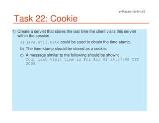 Task 22: Cookie
1) Create a servlet that stores the last time the client visits this servlet
within the session.
a)java.util.Date could be used to obtain the time-stamp.
b) The time-stamp should be stored as a cookie.
c) A message similar to the following should be shown:
Your last visit time is Fri Apr 01 14:37:48 CST
2005
 