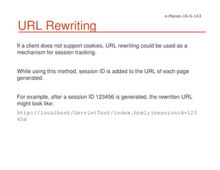 URL Rewriting
If a client does not support cookies, URL rewriting could be used as a
mechanism for session tracking.
While using this method, session ID is added to the URL of each page
generated.
For example, after a session ID 123456 is generated, the rewritten URL
might look like:
http://localhost/ServletTest/index.html;jsessionid=123
456
 