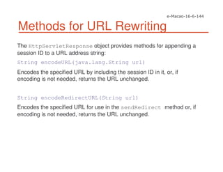 Methods for URL Rewriting
The HttpServletResponse object provides methods for appending a
session ID to a URL address string:
String encodeURL(java.lang.String url)
Encodes the specified URL by including the session ID in it, or, if
encoding is not needed, returns the URL unchanged.
String encodeRedirectURL(String url)
Encodes the specified URL for use in the sendRedirect method or, if
encoding is not needed, returns the URL unchanged.
 