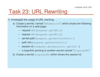 Task 23: URL Rewriting
1) Investigate the usage of URL rewriting.
a) Create a servlet, named "URLRewrite", which shows the following
information on a web page:
– request URL (request.getURL())
– request URI (request.getURI())
– servlet path (request.getServletPath() )
– path info (request.getPathInfo() )
– session id ( request.getSession().getId()
– a hyperlink pointing to another servlet named "DisplayURL"
b) Create a servlet DisplayURL which shows the session id.
 
