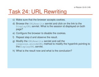 Task 24: URL Rewriting
c) Make sure that the browser accepts cookies.
d) Browse the URLRewrite servlet and click on the link to the
DisplayURL servlet. What is the session id displayed on both
page?
e) Configure the browser to disable the cookies.
f) Repeat step d and observe the result.
g) Modify the URLRewrite servlet and call the
response.encodeURL method to modify the hyperlink pointing to
theDisplayURL servlet.
h) What is the result now and what is the conclusion?
 