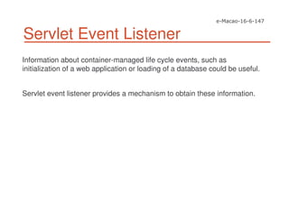 Servlet Event Listener
Information about container-managed life cycle events, such as
initialization of a web application or loading of a database could be useful.
Servlet event listener provides a mechanism to obtain these information.
 