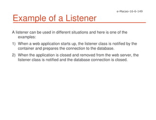 Example of a Listener
A listener can be used in different situations and here is one of the
examples:
1) When a web application starts up, the listener class is notified by the
container and prepares the connection to the database.
2) When the application is closed and removed from the web server, the
listener class is notified and the database connection is closed.
 
