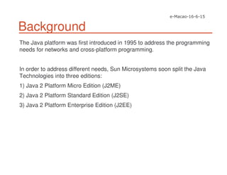 Background
The Java platform was first introduced in 1995 to address the programming
needs for networks and cross-platform programming.
In order to address different needs, Sun Microsystems soon split the Java
Technologies into three editions:
1) Java 2 Platform Micro Edition (J2ME)
2) Java 2 Platform Standard Edition (J2SE)
3) Java 2 Platform Enterprise Edition (J2EE)
 