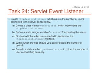 Task 24: Servlet Event Listener
1) Create HttpSessionListener which counts the number of users
connected to the server concurrently.
a) Create a class named UserCounter which implements the
HttpSessionListener.
b) Define a static integer variable "counter" for counting the users.
c) Find out which methods are needed to implement the
HttpSessionListener interface.
d) Within which method should you add or deduct the number of
users?
e) Provide a static method getUserCounted to return the number of
users connecting currently.
 