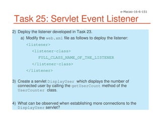 Task 25: Servlet Event Listener
2) Deploy the listener developed in Task 23.
a) Modify the web.xml file as follows to deploy the listener:
<listener>
<listener-class>
FULL_CLASS_NAME_OF_THE_LISTENER
</listener-class>
</listener>
3) Create a servlet DisplayUser which displays the number of
connected user by calling the getUserCount method of the
UserCounter class.
4) What can be observed when establishing more connections to the
DisplayUser servlet?
 